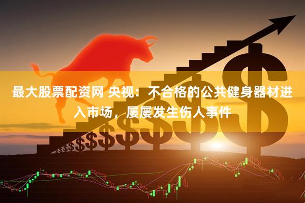 最大股票配资网 央视：不合格的公共健身器材进入市场，屡屡发生伤人事件