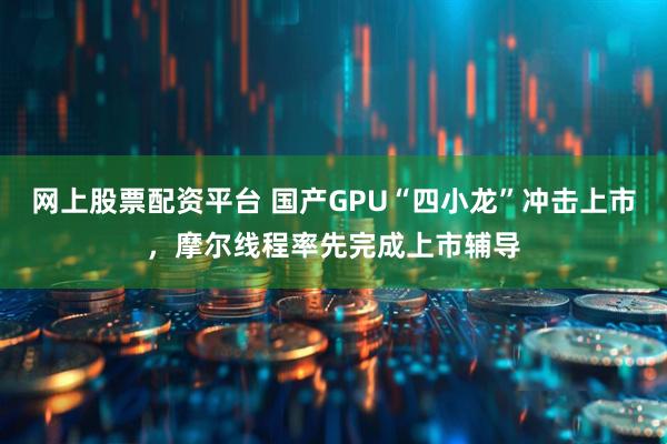 网上股票配资平台 国产GPU“四小龙”冲击上市，摩尔线程率先完成上市辅导
