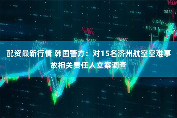 配资最新行情 韩国警方：对15名济州航空空难事故相关责任人立案调查