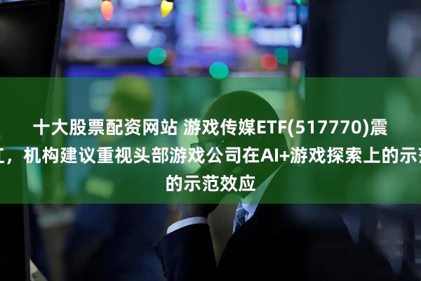 十大股票配资网站 游戏传媒ETF(517770)震荡翻红，机构建议重视头部游戏公司在AI+游戏探索上的示范效应