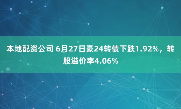 本地配资公司 6月27日豪24转债下跌1.92%，转股溢价率4.06%