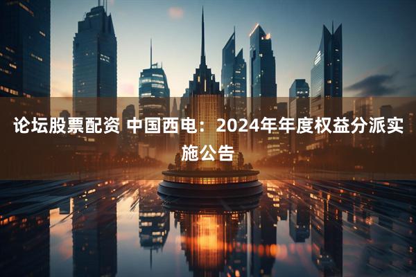 论坛股票配资 中国西电：2024年年度权益分派实施公告