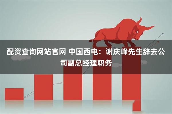 配资查询网站官网 中国西电：谢庆峰先生辞去公司副总经理职务