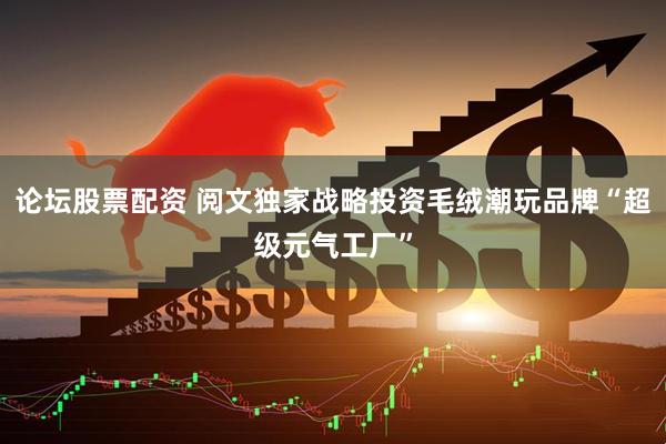 论坛股票配资 阅文独家战略投资毛绒潮玩品牌“超级元气工厂”