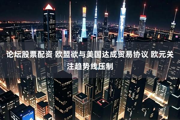 论坛股票配资 欧盟欲与美国达成贸易协议 欧元关注趋势线压制