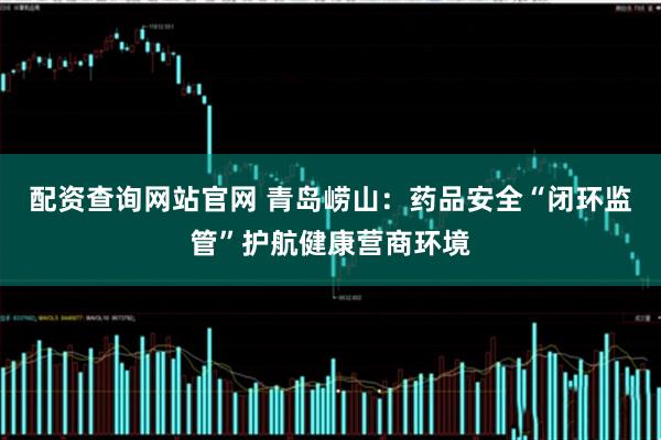 配资查询网站官网 青岛崂山：药品安全“闭环监管”护航健康营商环境
