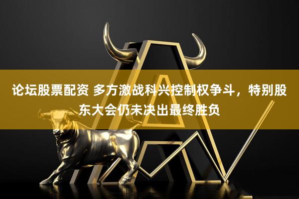 论坛股票配资 多方激战科兴控制权争斗，特别股东大会仍未决出最终胜负