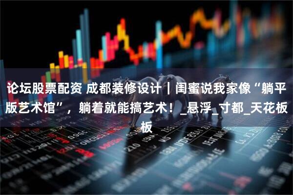 论坛股票配资 成都装修设计｜闺蜜说我家像“躺平版艺术馆”，躺着就能搞艺术！_悬浮_寸都_天花板