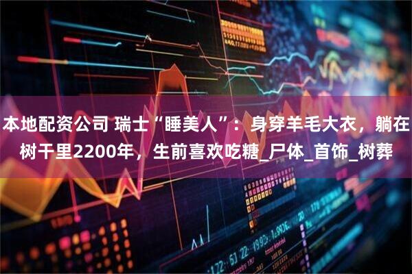 本地配资公司 瑞士“睡美人”：身穿羊毛大衣，躺在树干里2200年，生前喜欢吃糖_尸体_首饰_树葬
