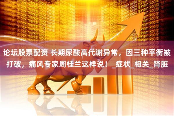 论坛股票配资 长期尿酸高代谢异常，因三种平衡被打破，痛风专家周桂兰这样说！_症状_相关_肾脏