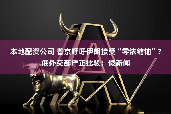 本地配资公司 普京呼吁伊朗接受“零浓缩铀”？俄外交部严正批驳：假新闻