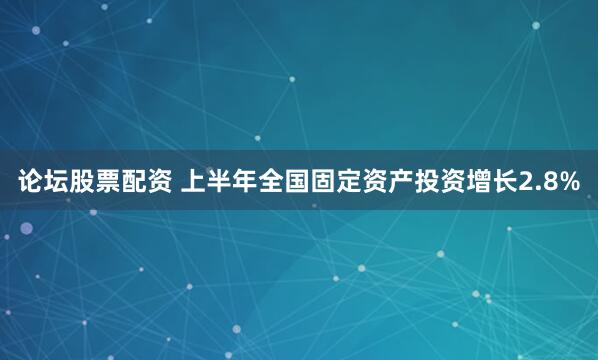 论坛股票配资 上半年全国固定资产投资增长2.8%
