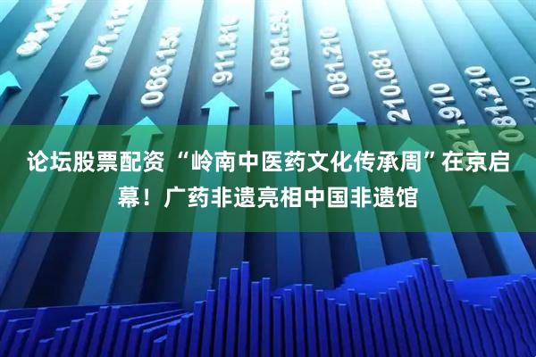论坛股票配资 “岭南中医药文化传承周”在京启幕！广药非遗亮相中国非遗馆