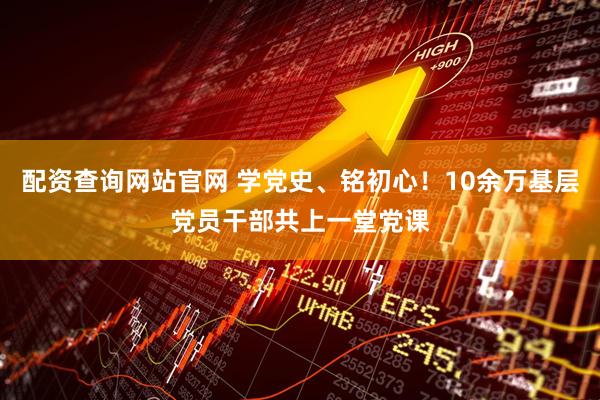 配资查询网站官网 学党史、铭初心！10余万基层党员干部共上一堂党课