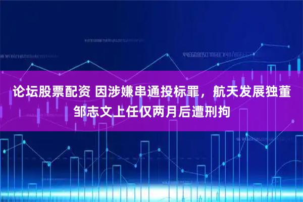 论坛股票配资 因涉嫌串通投标罪，航天发展独董邹志文上任仅两月后遭刑拘