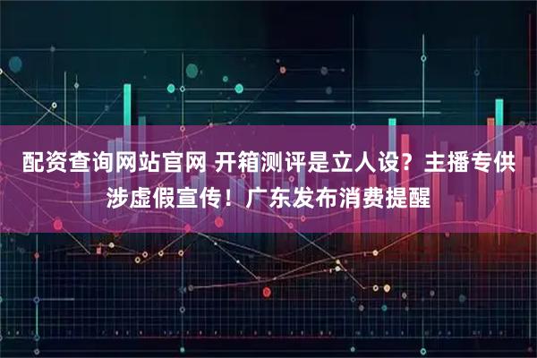 配资查询网站官网 开箱测评是立人设？主播专供涉虚假宣传！广东发布消费提醒