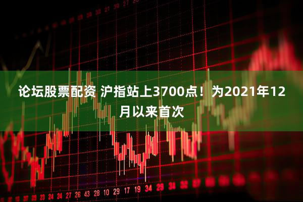 论坛股票配资 沪指站上3700点！为2021年12月以来首次