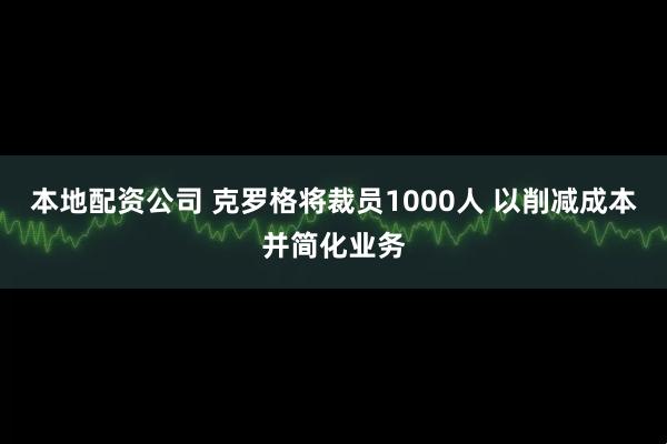 本地配资公司 克罗格将裁员1000人 以削减成本并简化业务