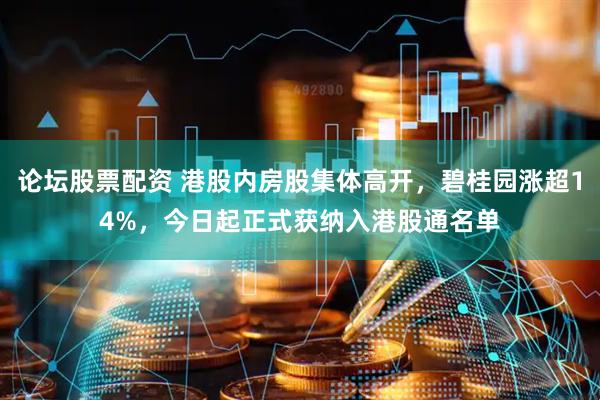 论坛股票配资 港股内房股集体高开，碧桂园涨超14%，今日起正式获纳入港股通名单