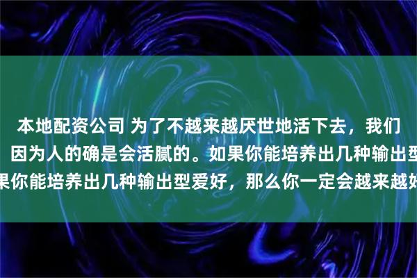 本地配资公司 为了不越来越厌世地活下去，我们只能不断拓展新的爱好，因为人的确是会活腻的。如果你能培养出几种输出型爱好，那么你一定会越来越好的