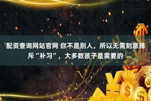配资查询网站官网 你不是别人，所以无需刻意排斥“补习”，大多数孩子是需要的