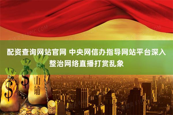 配资查询网站官网 中央网信办指导网站平台深入整治网络直播打赏乱象