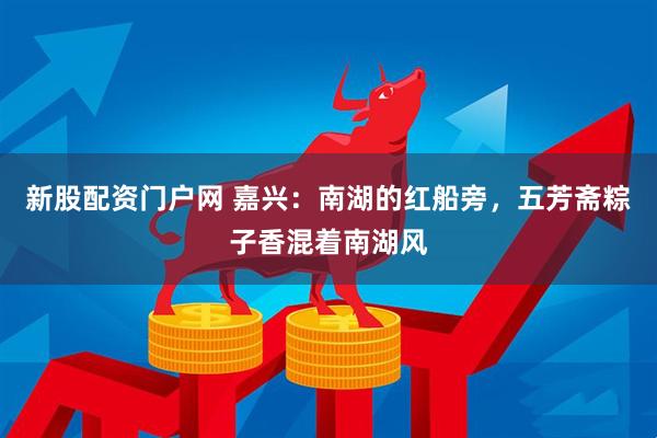 新股配资门户网 嘉兴：南湖的红船旁，五芳斋粽子香混着南湖风