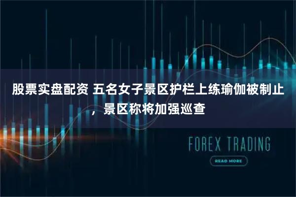 股票实盘配资 五名女子景区护栏上练瑜伽被制止，景区称将加强巡查