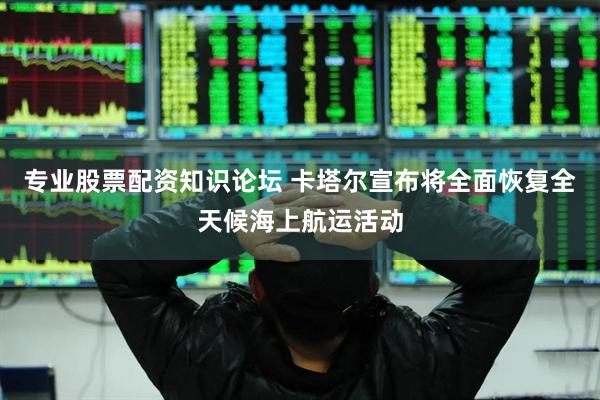 专业股票配资知识论坛 卡塔尔宣布将全面恢复全天候海上航运活动