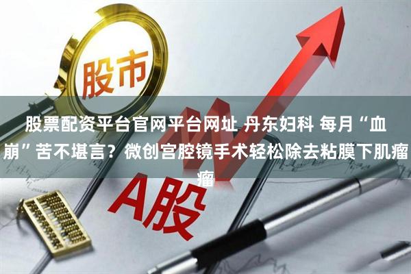 股票配资平台官网平台网址 丹东妇科 每月“血崩”苦不堪言？微创宫腔镜手术轻松除去粘膜下肌瘤
