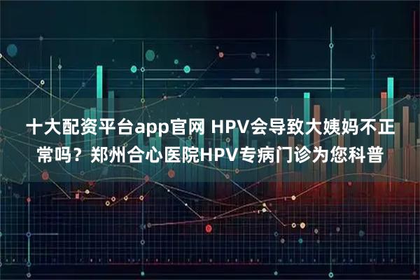 十大配资平台app官网 HPV会导致大姨妈不正常吗？郑州合心医院HPV专病门诊为您科普
