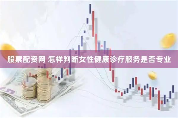 股票配资网 怎样判断女性健康诊疗服务是否专业