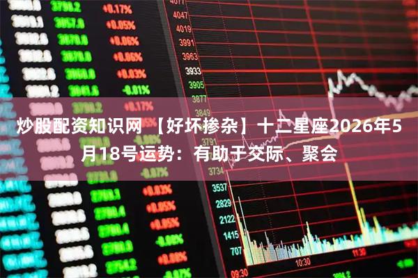 炒股配资知识网 【好坏掺杂】十二星座2026年5月18号运势：有助于交际、聚会