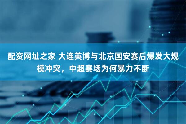 配资网址之家 大连英博与北京国安赛后爆发大规模冲突，中超赛场为何暴力不断