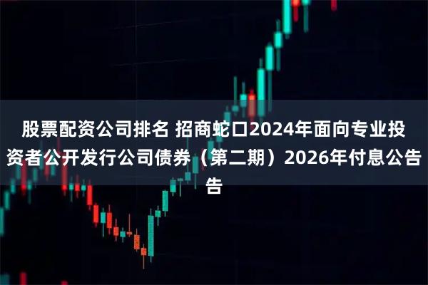 股票配资公司排名 招商蛇口2024年面向专业投资者公开发行公司债券（第二期）2026年付息公告