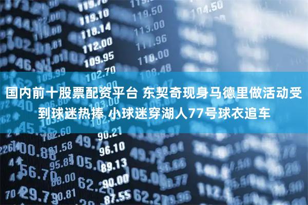 国内前十股票配资平台 东契奇现身马德里做活动受到球迷热捧 小球迷穿湖人77号球衣追车