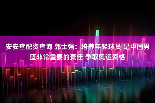 安安查配资查询 郭士强：培养年轻球员 是中国男篮非常重要的责任 争取奥运资格