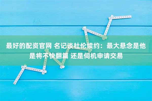 最好的配资官网 名记谈杜伦续约：最大悬念是他是将不快翻篇 还是伺机申请交易